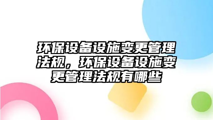 環(huán)保設(shè)備設(shè)施變更管理法規(guī)，環(huán)保設(shè)備設(shè)施變更管理法規(guī)有哪些