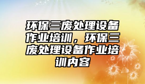 環(huán)保三廢處理設備作業(yè)培訓，環(huán)保三廢處理設備作業(yè)培訓內(nèi)容