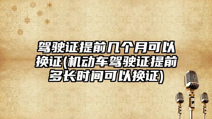 駕駛證提前幾個月可以換證(機動車駕駛證提前多長時間可以換證)