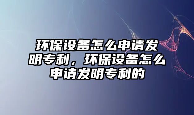 環(huán)保設備怎么申請發(fā)明專利，環(huán)保設備怎么申請發(fā)明專利的