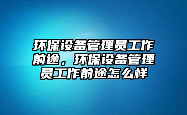 環(huán)保設備管理員工作前途，環(huán)保設備管理員工作前途怎么樣