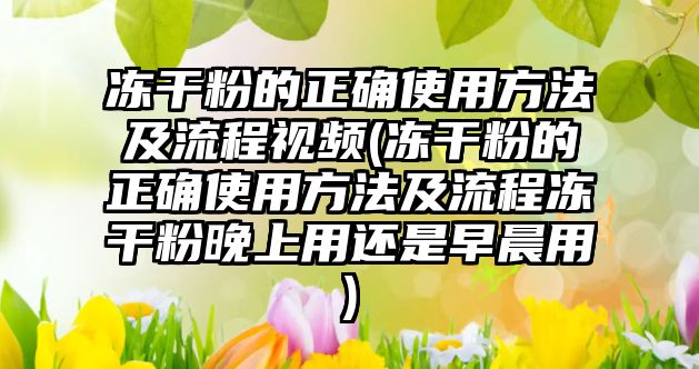 凍干粉的正確使用方法及流程視頻(凍干粉的正確使用方法及流程凍干粉晚上用還是早晨用)