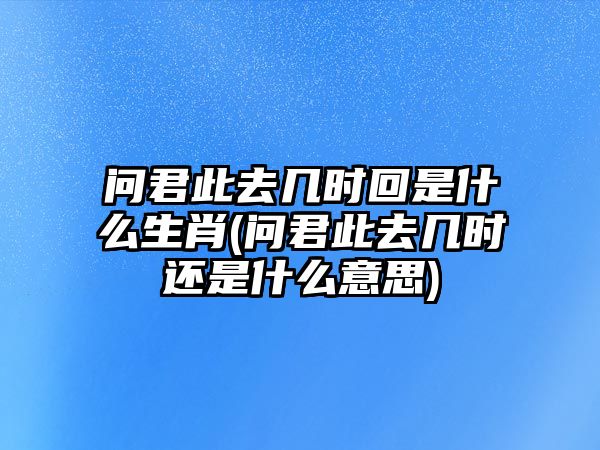 問君此去幾時回是什么生肖(問君此去幾時還是什么意思)