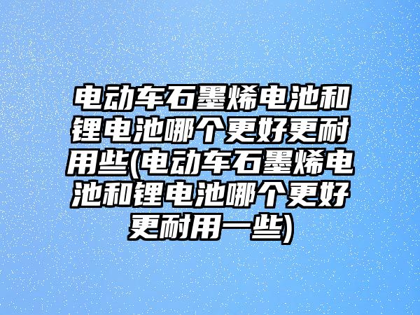 電動車石墨烯電池和鋰電池哪個更好更耐用些(電動車石墨烯電池和鋰電池哪個更好更耐用一些)