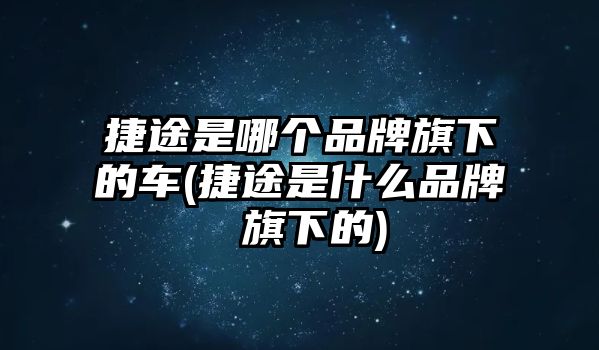 捷途是哪個品牌旗下的車(捷途是什么品牌 旗下的)