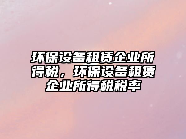 環(huán)保設(shè)備租賃企業(yè)所得稅，環(huán)保設(shè)備租賃企業(yè)所得稅稅率