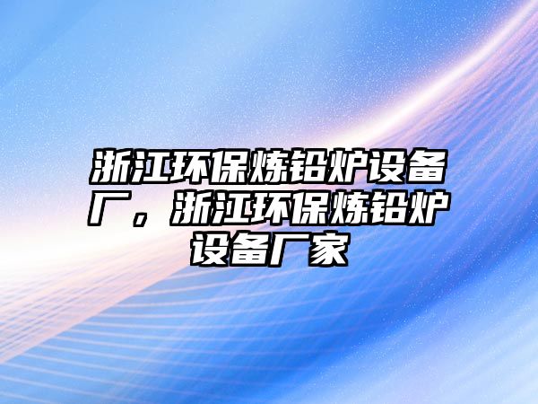 浙江環(huán)保煉鉛爐設(shè)備廠，浙江環(huán)保煉鉛爐設(shè)備廠家