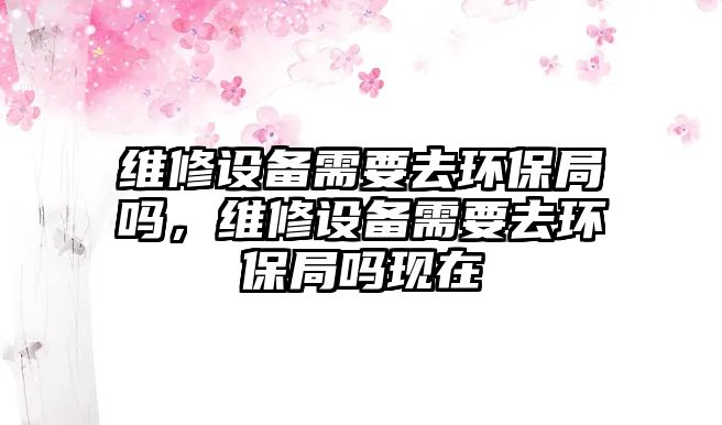 維修設(shè)備需要去環(huán)保局嗎，維修設(shè)備需要去環(huán)保局嗎現(xiàn)在