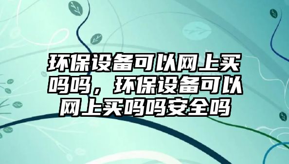 環(huán)保設備可以網(wǎng)上買嗎嗎，環(huán)保設備可以網(wǎng)上買嗎嗎安全嗎