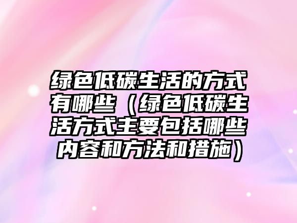 綠色低碳生活的方式有哪些（綠色低碳生活方式主要包括哪些內(nèi)容和方法和措施）