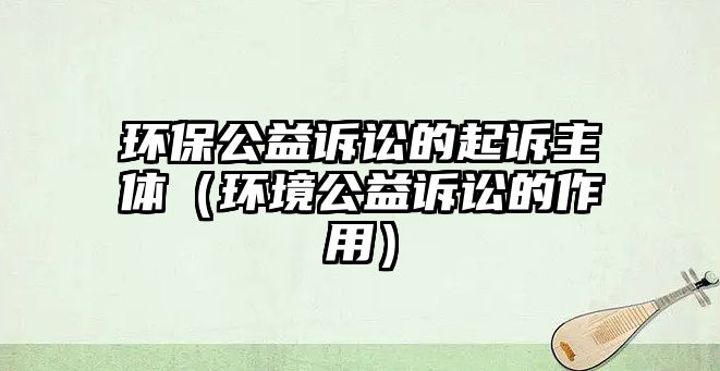 環(huán)保公益訴訟的起訴主體（環(huán)境公益訴訟的作用）