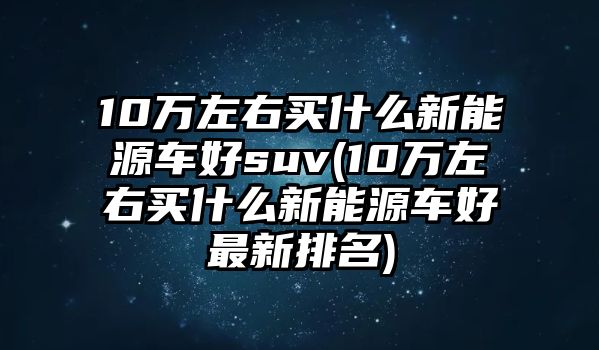 10萬左右買什么新能源車好suv(10萬左右買什么新能源車好最新排名)