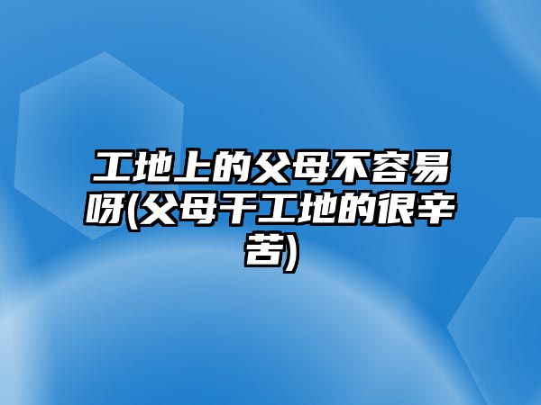 工地上的父母不容易呀(父母干工地的很辛苦)