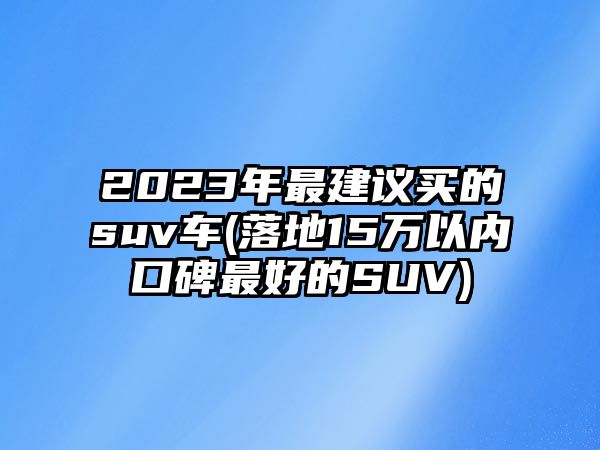 2023年最建議買的suv車(落地15萬以內(nèi)口碑最好的SUV)