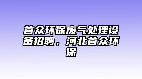 首眾環(huán)保廢氣處理設(shè)備招聘，河北首眾環(huán)保