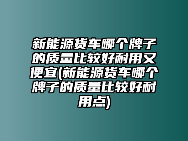 新能源貨車(chē)哪個(gè)牌子的質(zhì)量比較好耐用又便宜(新能源貨車(chē)哪個(gè)牌子的質(zhì)量比較好耐用點(diǎn))