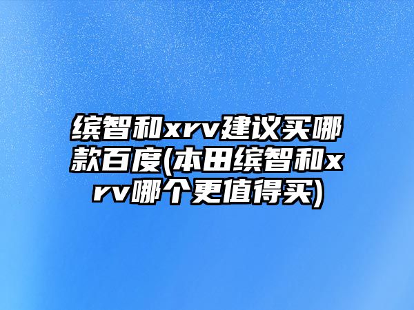 繽智和xrv建議買哪款百度(本田繽智和xrv哪個更值得買)