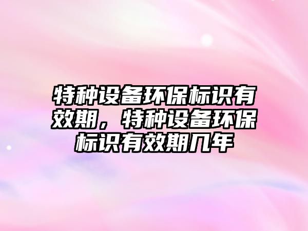 特種設備環(huán)保標識有效期，特種設備環(huán)保標識有效期幾年