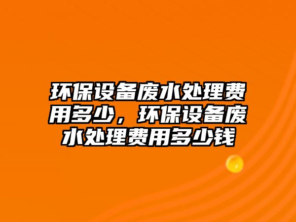 環(huán)保設(shè)備廢水處理費用多少，環(huán)保設(shè)備廢水處理費用多少錢