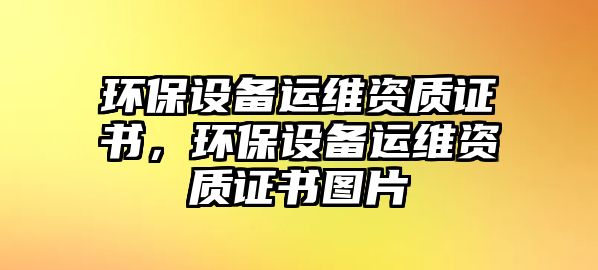 環(huán)保設(shè)備運(yùn)維資質(zhì)證書，環(huán)保設(shè)備運(yùn)維資質(zhì)證書圖片