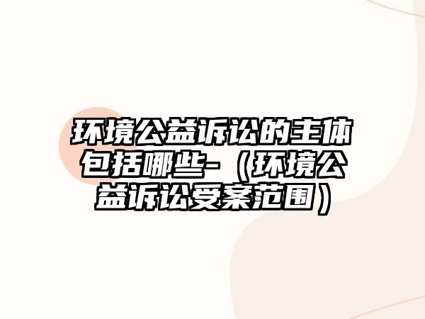 環(huán)境公益訴訟的主體包括哪些-（環(huán)境公益訴訟受案范圍）