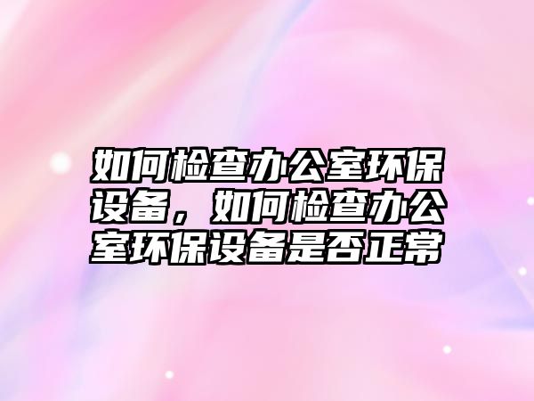 如何檢查辦公室環(huán)保設(shè)備，如何檢查辦公室環(huán)保設(shè)備是否正常