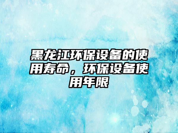 黑龍江環(huán)保設(shè)備的使用壽命，環(huán)保設(shè)備使用年限