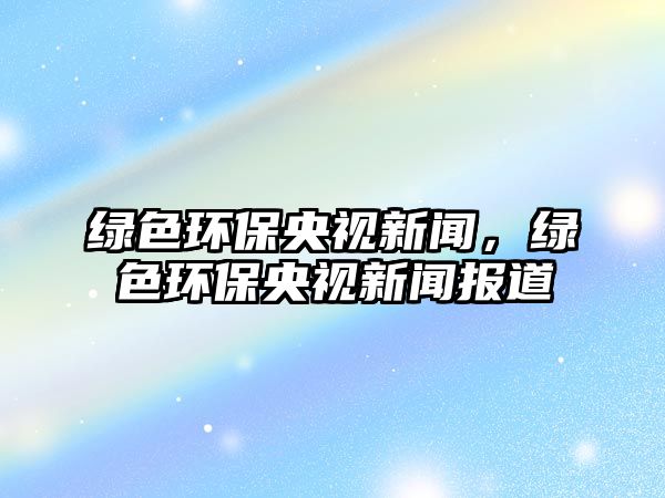 綠色環(huán)保央視新聞，綠色環(huán)保央視新聞報(bào)道