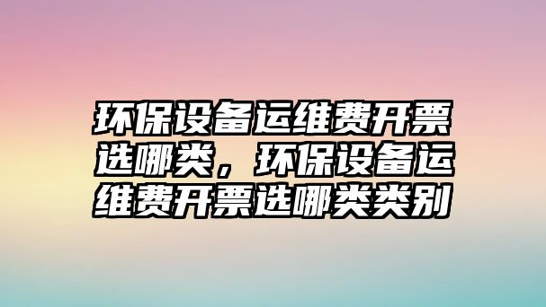 環(huán)保設備運維費開票選哪類，環(huán)保設備運維費開票選哪類類別