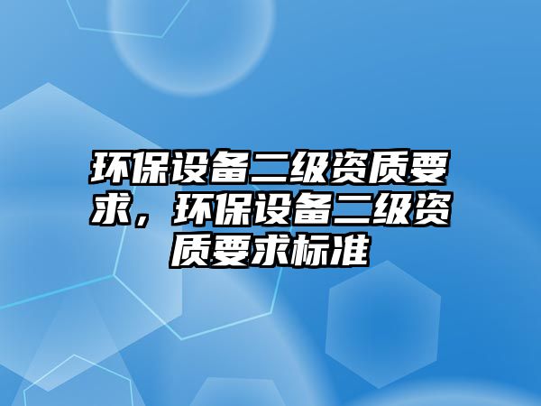 環(huán)保設(shè)備二級(jí)資質(zhì)要求，環(huán)保設(shè)備二級(jí)資質(zhì)要求標(biāo)準(zhǔn)