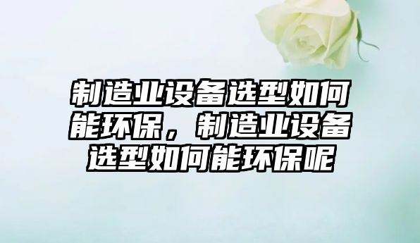 制造業(yè)設備選型如何能環(huán)保，制造業(yè)設備選型如何能環(huán)保呢