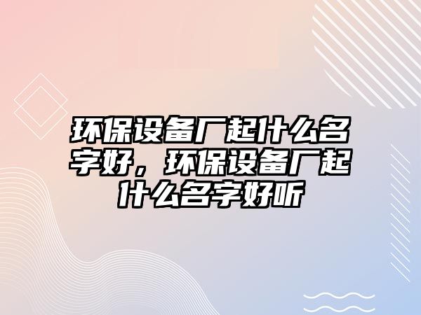 環(huán)保設(shè)備廠起什么名字好，環(huán)保設(shè)備廠起什么名字好聽(tīng)