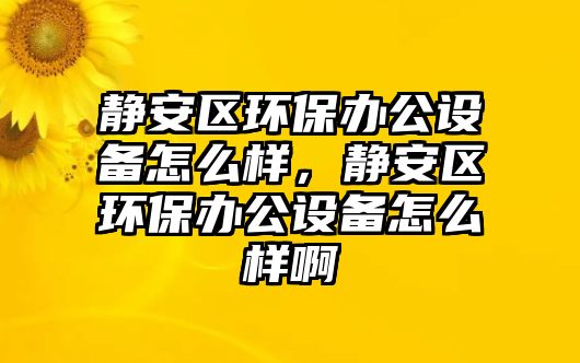 靜安區(qū)環(huán)保辦公設(shè)備怎么樣，靜安區(qū)環(huán)保辦公設(shè)備怎么樣啊