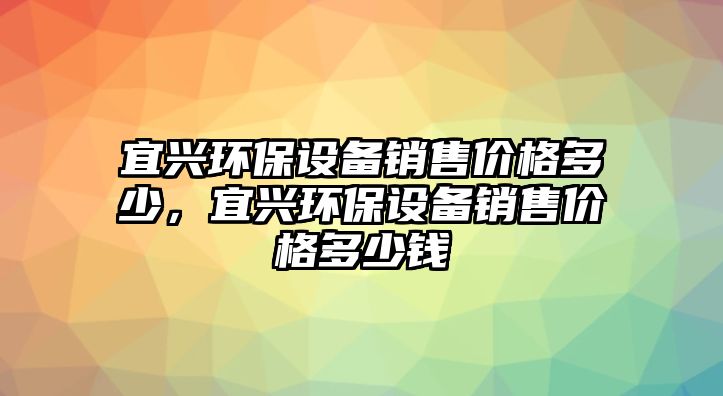 宜興環(huán)保設(shè)備銷售價(jià)格多少，宜興環(huán)保設(shè)備銷售價(jià)格多少錢