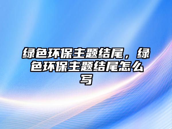 綠色環(huán)保主題結(jié)尾，綠色環(huán)保主題結(jié)尾怎么寫(xiě)