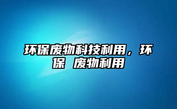 環(huán)保廢物科技利用，環(huán)保 廢物利用