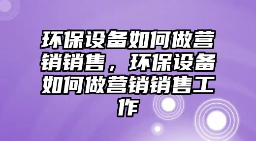 環(huán)保設(shè)備如何做營(yíng)銷銷售，環(huán)保設(shè)備如何做營(yíng)銷銷售工作