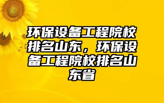 環(huán)保設(shè)備工程院校排名山東，環(huán)保設(shè)備工程院校排名山東省