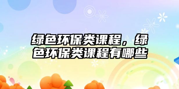 綠色環(huán)保類課程，綠色環(huán)保類課程有哪些