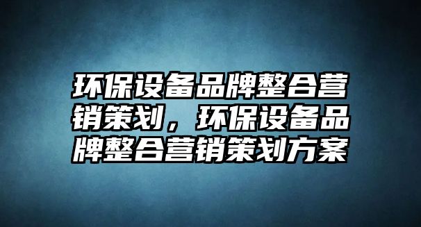 環(huán)保設(shè)備品牌整合營銷策劃，環(huán)保設(shè)備品牌整合營銷策劃方案