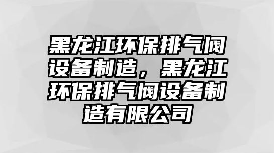 黑龍江環(huán)保排氣閥設(shè)備制造，黑龍江環(huán)保排氣閥設(shè)備制造有限公司