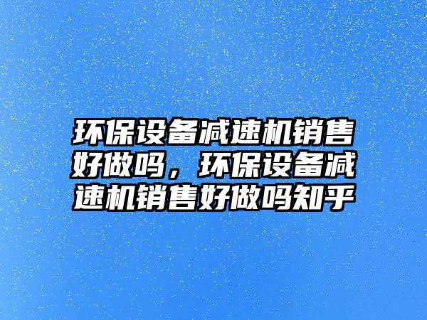 環(huán)保設(shè)備減速機銷售好做嗎，環(huán)保設(shè)備減速機銷售好做嗎知乎