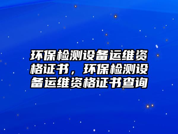 環(huán)保檢測設(shè)備運維資格證書，環(huán)保檢測設(shè)備運維資格證書查詢