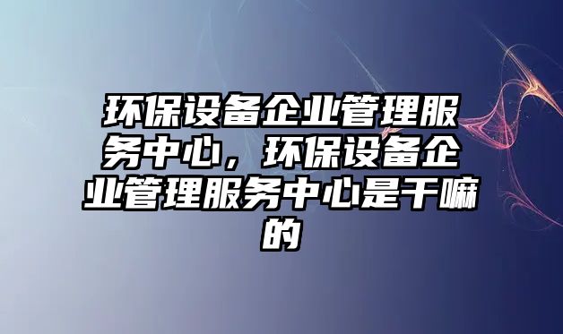 環(huán)保設(shè)備企業(yè)管理服務(wù)中心，環(huán)保設(shè)備企業(yè)管理服務(wù)中心是干嘛的