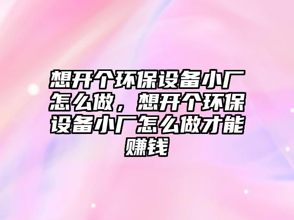 想開個(gè)環(huán)保設(shè)備小廠怎么做，想開個(gè)環(huán)保設(shè)備小廠怎么做才能賺錢