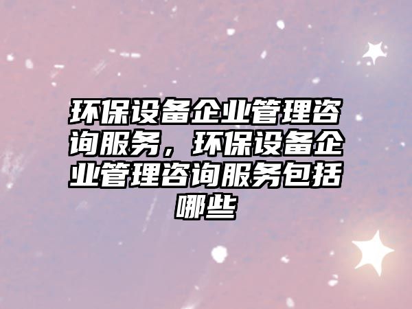 環(huán)保設(shè)備企業(yè)管理咨詢服務(wù)，環(huán)保設(shè)備企業(yè)管理咨詢服務(wù)包括哪些