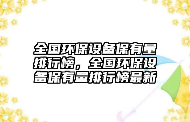 全國(guó)環(huán)保設(shè)備保有量排行榜，全國(guó)環(huán)保設(shè)備保有量排行榜最新