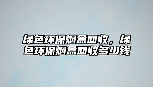 綠色環(huán)保煙盒回收，綠色環(huán)保煙盒回收多少錢