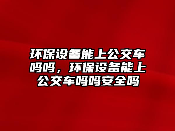 環(huán)保設(shè)備能上公交車嗎嗎，環(huán)保設(shè)備能上公交車嗎嗎安全嗎