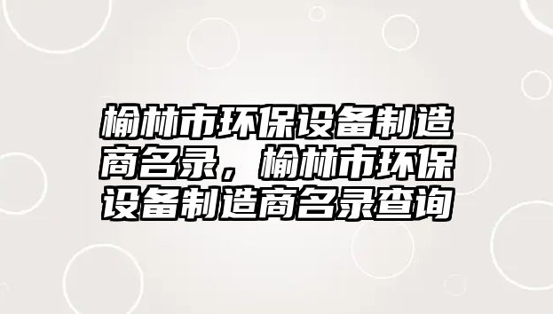 榆林市環(huán)保設備制造商名錄，榆林市環(huán)保設備制造商名錄查詢